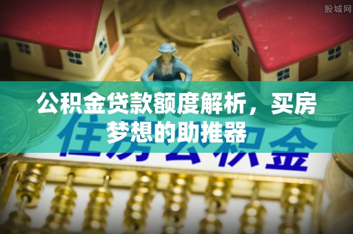 安化公积金贷款额度解析，买房梦想的助推器
