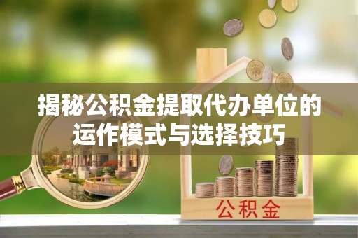 青秀揭秘公积金提取代办单位的运作模式与选择技巧