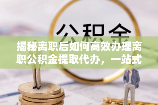 铁山揭秘离职后如何高效办理离职公积金提取代办，一站式服务全解析
