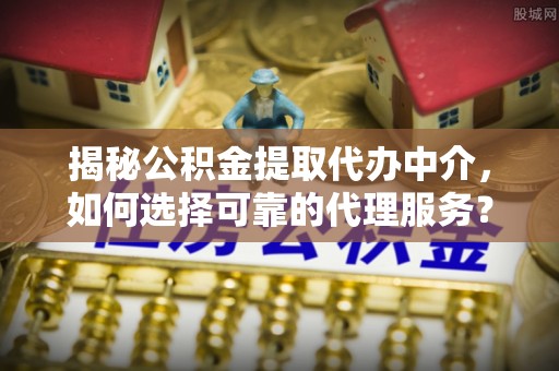 固始揭秘公积金提取代办中介，如何选择可靠的代理服务？