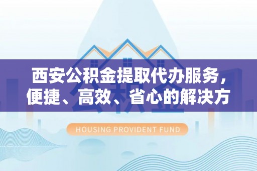衡东西安公积金提取代办服务，便捷、高效、省心的解决方案