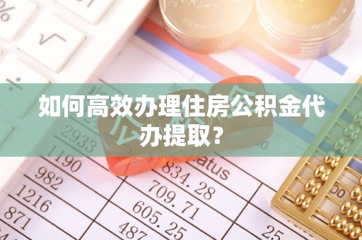 安仁如何高效办理住房公积金代办提取？