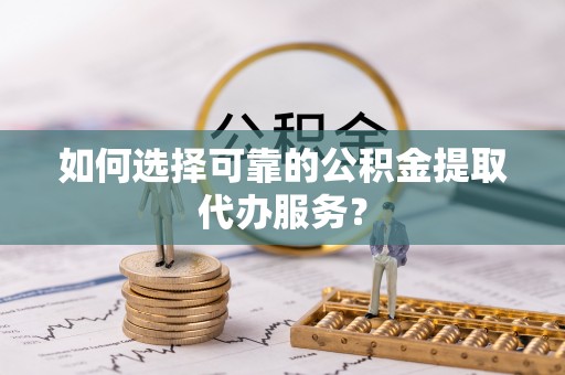 抚松如何选择可靠的公积金提取代办服务？